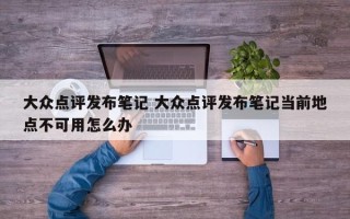 大众点评发布笔记 大众点评发布笔记当前地点不可用怎么办