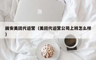 固安美团代运营（美团代运营公司上班怎么样）