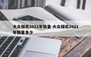 大众探岳2021年销量 大众探岳2021年销量多少