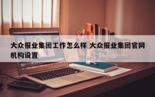 大众报业集团工作怎么样 大众报业集团官网机构设置