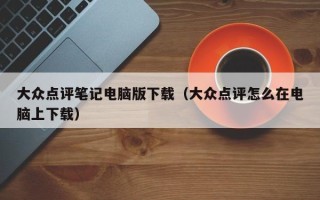 大众点评笔记电脑版下载（大众点评怎么在电脑上下载）