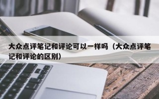 大众点评笔记和评论可以一样吗（大众点评笔记和评论的区别）