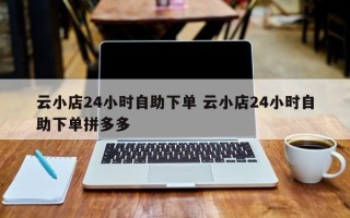 云小店24小时自助下单 云小店24小时自助下单拼多多