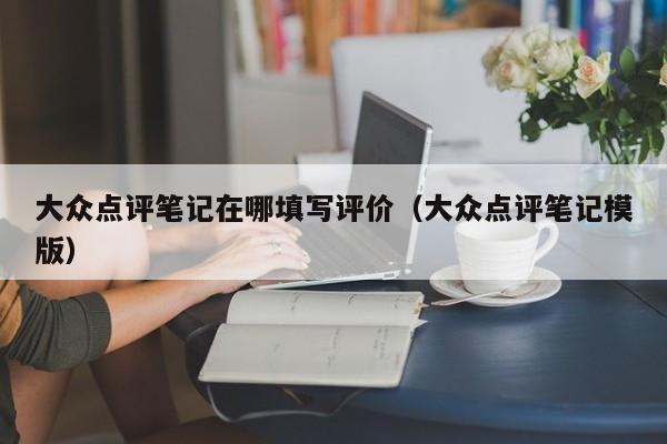 大众点评笔记在哪填写评价（大众点评笔记模版）-第1张图片-懂团帝