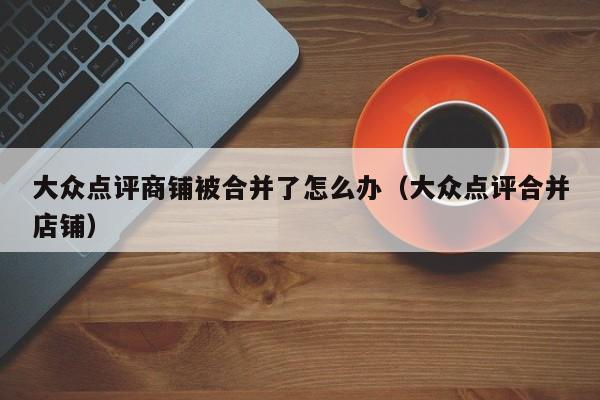 大众点评商铺被合并了怎么办（大众点评合并店铺）-第1张图片-懂团帝