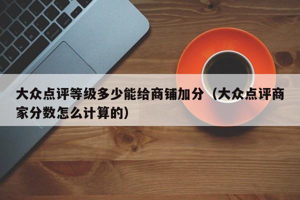 大众点评等级多少能给商铺加分（大众点评商家分数怎么计算的）-第1张图片-懂团帝