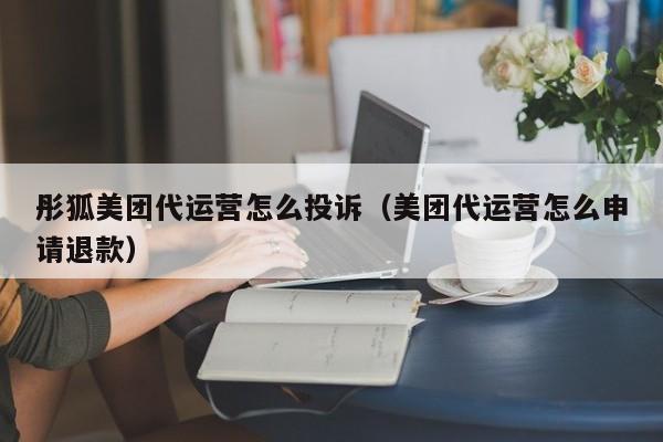 彤狐美团代运营怎么投诉（美团代运营怎么申请退款）-第1张图片-懂团帝