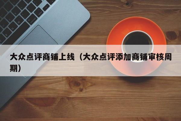 大众点评商铺上线（大众点评添加商铺审核周期）-第1张图片-懂团帝