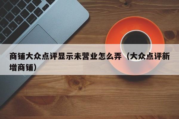 商铺大众点评显示未营业怎么弄（大众点评新增商铺）-第1张图片-懂团帝