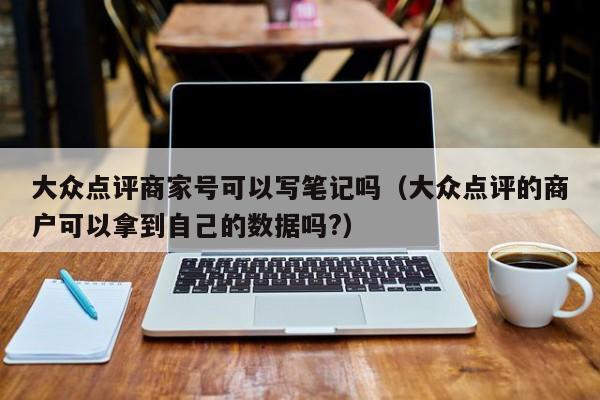 大众点评商家号可以写笔记吗（大众点评的商户可以拿到自己的数据吗?）-第1张图片-懂团帝