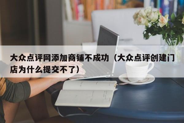 大众点评网添加商铺不成功（大众点评创建门店为什么提交不了）-第1张图片-懂团帝