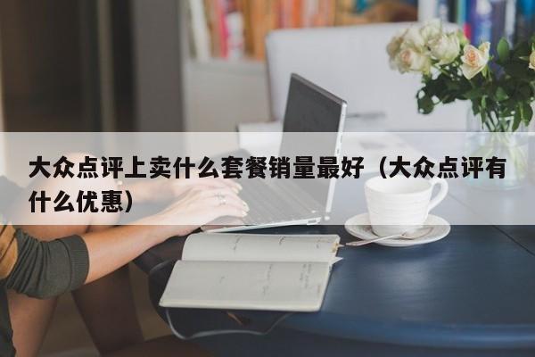 大众点评上卖什么套餐销量最好（大众点评有什么优惠）-第1张图片-懂团帝