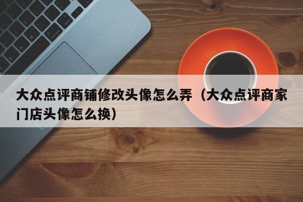 大众点评商铺修改头像怎么弄（大众点评商家门店头像怎么换）-第1张图片-懂团帝