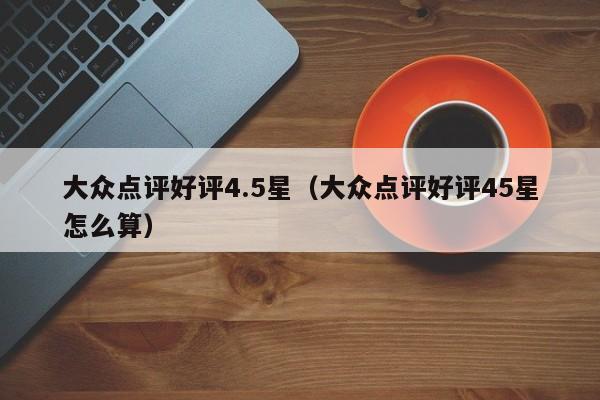 大众点评好评4.5星（大众点评好评45星怎么算）-第1张图片-懂团帝