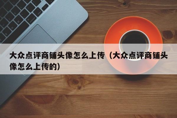 大众点评商铺头像怎么上传（大众点评商铺头像怎么上传的）-第1张图片-懂团帝