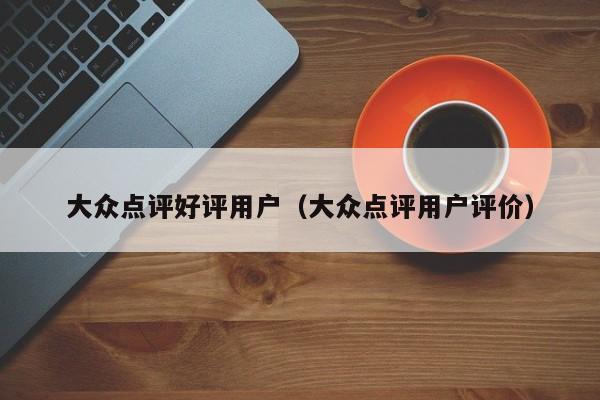 大众点评好评用户（大众点评用户评价）-第1张图片-懂团帝