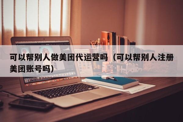 可以帮别人做美团代运营吗（可以帮别人注册美团账号吗）-第1张图片-懂团帝