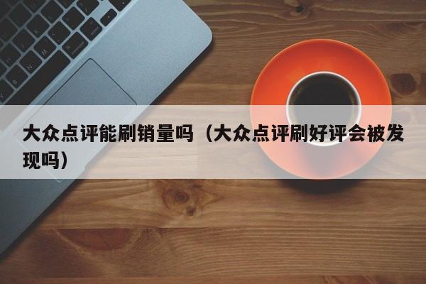 大众点评能刷销量吗（大众点评刷好评会被发现吗）-第1张图片-懂团帝