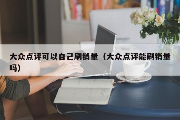 大众点评可以自己刷销量（大众点评能刷销量吗）-第1张图片-懂团帝