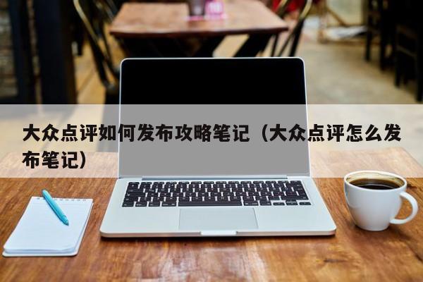 大众点评如何发布攻略笔记（大众点评怎么发布笔记）-第1张图片-懂团帝