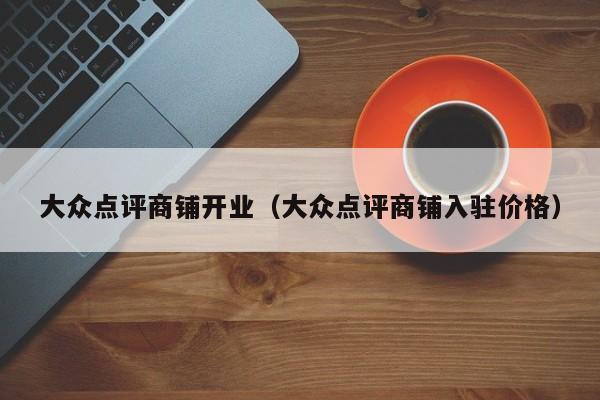 大众点评商铺开业（大众点评商铺入驻价格）-第1张图片-懂团帝