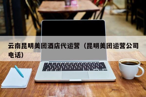 云南昆明美团酒店代运营（昆明美团运营公司电话）-第1张图片-懂团帝