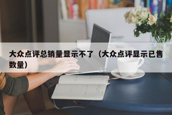 大众点评总销量显示不了（大众点评显示已售数量）-第1张图片-懂团帝