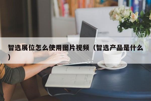 智选展位怎么使用图片视频（智选产品是什么）-第1张图片-懂团帝