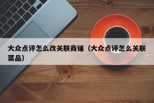 大众点评怎么改关联商铺（大众点评怎么关联菜品）-第1张图片-懂团帝