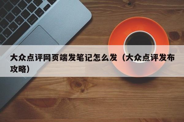 大众点评网页端发笔记怎么发（大众点评发布攻略）-第1张图片-懂团帝