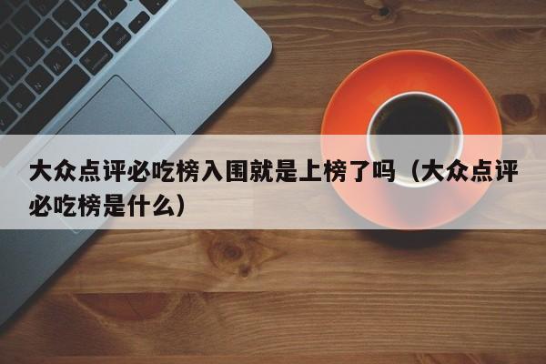 大众点评必吃榜入围就是上榜了吗（大众点评必吃榜是什么）-第1张图片-懂团帝