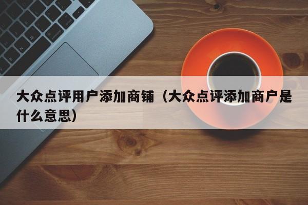 大众点评用户添加商铺（大众点评添加商户是什么意思）-第1张图片-懂团帝