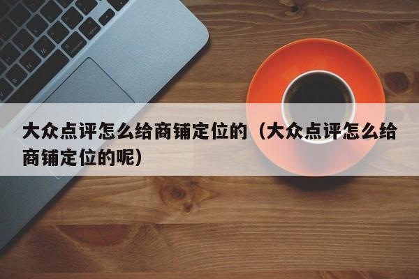 大众点评怎么给商铺定位的（大众点评怎么给商铺定位的呢）-第1张图片-懂团帝