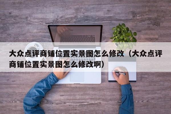 大众点评商铺位置实景图怎么修改（大众点评商铺位置实景图怎么修改啊）-第1张图片-懂团帝