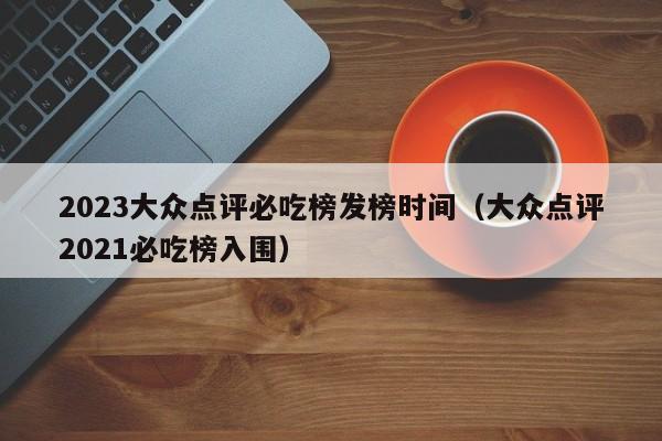 2023大众点评必吃榜发榜时间（大众点评2021必吃榜入围）-第1张图片-懂团帝