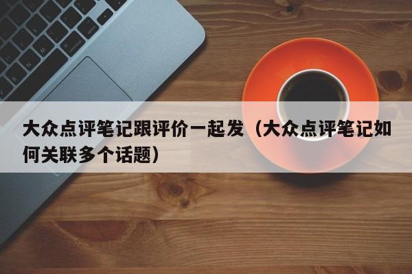 大众点评笔记跟评价一起发（大众点评笔记如何关联多个话题）-第1张图片-懂团帝