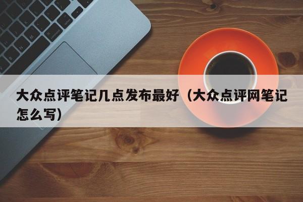 大众点评笔记几点发布最好（大众点评网笔记怎么写）-第1张图片-懂团帝