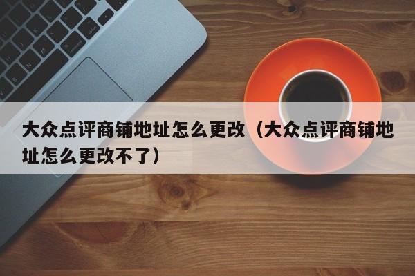 大众点评商铺地址怎么更改（大众点评商铺地址怎么更改不了）-第1张图片-懂团帝