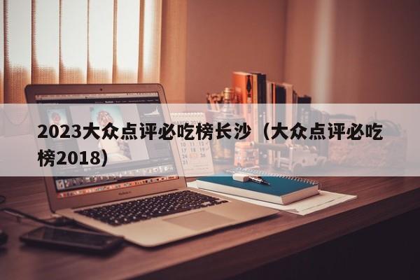 2023大众点评必吃榜长沙（大众点评必吃榜2018）-第1张图片-懂团帝