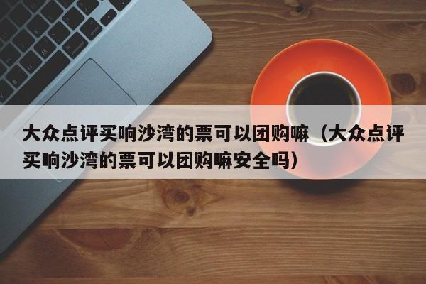 大众点评买响沙湾的票可以团购嘛（大众点评买响沙湾的票可以团购嘛安全吗）-第1张图片-懂团帝