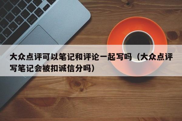 大众点评可以笔记和评论一起写吗（大众点评写笔记会被扣诚信分吗）-第1张图片-懂团帝