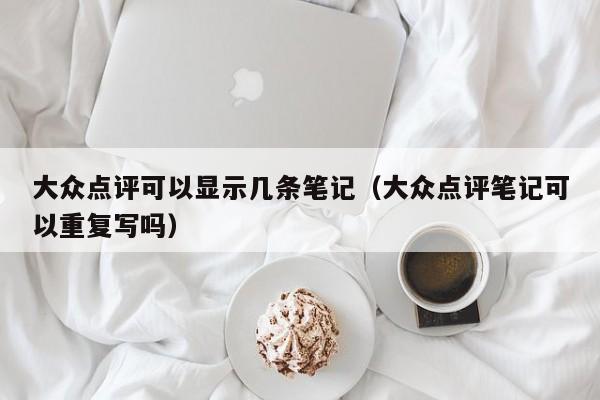 大众点评可以显示几条笔记（大众点评笔记可以重复写吗）-第1张图片-懂团帝