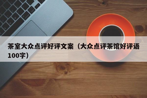 茶室大众点评好评文案（大众点评茶馆好评语100字）-第1张图片-懂团帝