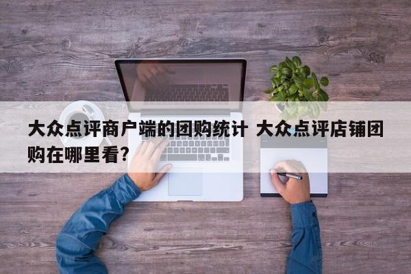 大众点评商户端的团购统计 大众点评店铺团购在哪里看?-第1张图片-懂团帝