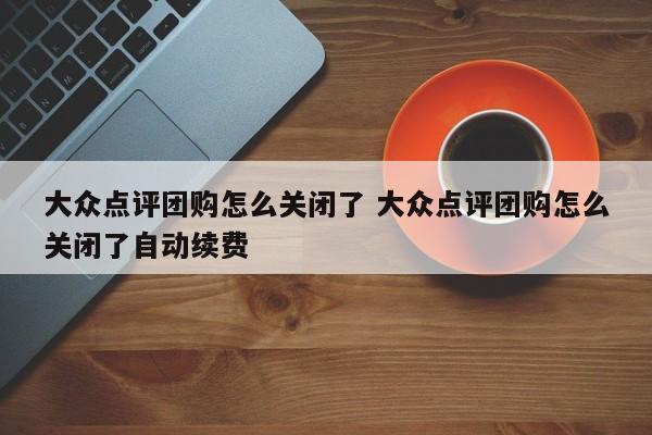 大众点评团购怎么关闭了 大众点评团购怎么关闭了自动续费-第1张图片-懂团帝