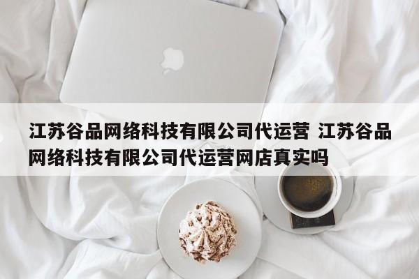 江苏谷品网络科技有限公司代运营 江苏谷品网络科技有限公司代运营网店真实吗-第1张图片-懂团帝