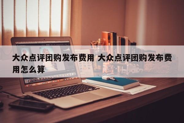 大众点评团购发布费用 大众点评团购发布费用怎么算-第1张图片-懂团帝