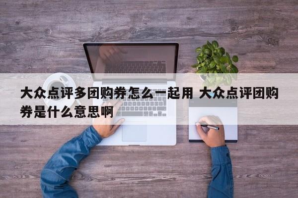 大众点评多团购券怎么一起用 大众点评团购券是什么意思啊-第1张图片-懂团帝