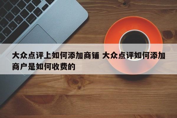 大众点评上如何添加商铺 大众点评如何添加商户是如何收费的-第1张图片-懂团帝