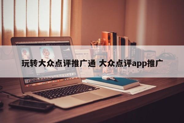 玩转大众点评推广通 大众点评app推广-第1张图片-懂团帝